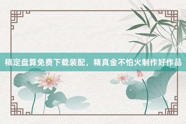 稿定盘算免费下载装配,精真金不怕火制作好作品