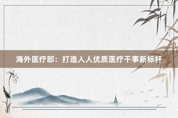 海外医疗部：打造人人优质医疗干事新标杆