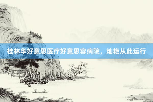 桂林华好意思医疗好意思容病院，灿艳从此运行